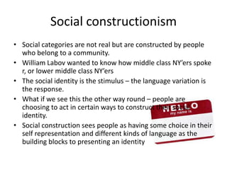 Social constructionismSocial categories are not real but are constructed by people who belong to a community.William Labov wanted to know how middle class NY’ersspoke r, or lower middle class NY’ersThe social identity is the stimulus – the language variation is the response.What if we see this the other way round – people are choosing to act in certain ways to construct their social identity.Social construction sees people as having some choice in their self representation and different kinds of language as the building blocks to presenting an identity