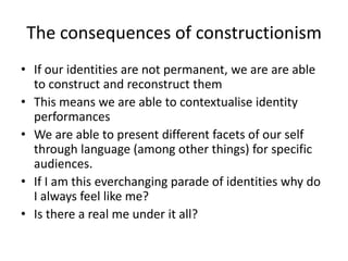 The consequences of constructionismIf our identities are not permanent, we are are able to construct and reconstruct themThis means we are able to contextualise identity performancesWe are able to present different facets of our self through language (among other things) for specific audiences.If I am this everchanging parade of identities why do I always feel like me?Is there a real me under it all?