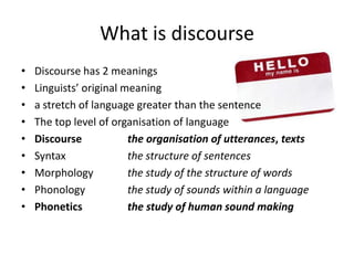 What is discourseDiscourse has 2 meaningsLinguists’ original meaninga stretch of language greater than the sentenceThe top level of organisation of languageDiscourse		the organisation of utterances, textsSyntax 		the structure of sentencesMorphology	the study of the structure of wordsPhonology		the study of sounds within a languagePhonetics      	the study of human sound making