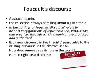 Foucault’s discourse Abstract meaningthe collection of ways of talking about a given topicIn the writings of Foucault ‘discourse’ refers to distinct configurations of representation, institutions and practices through which  meanings are produced and authorisedEach new discourse in the linguists’ sense adds to the existing discourse in this abstract sense.	How does America see its role in the world?	Human rights as a discourse