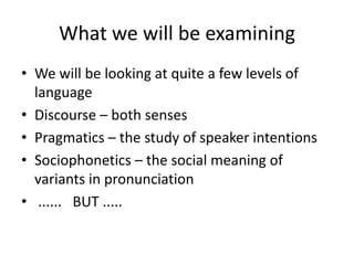 What we will be examiningWe will be looking at quite a few levels of languageDiscourse – both sensesPragmatics – the study of speaker intentionsSociophonetics – the social meaning of variants in pronunciation ......   BUT .....