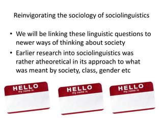 Reinvigorating the sociology of sociolinguisticsWe will be linking these linguistic questions to newer ways of thinking about societyEarlier research into sociolinguistics was rather atheoretical in its approach to what was meant by society, class, gender etc