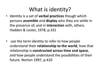 What is identity?Identity is a set of verbal practices though which persons assemble and display who they are while in the presence of, and in interaction with, others. Hadden & Lester, 1978, p.331 use the term identity to refer to how people understand their relationship to the world, how that relationship is constructed across time and space, and how people understand the possibilities of their future. Norton 1997, p.410