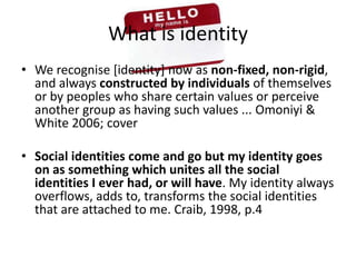 What is identityWe recognise [identity] now as non-fixed, non-rigid, and always constructed by individuals of themselves or by peoples who share certain values or perceive another group as having such values ... Omoniyi & White 2006; coverSocial identities come and go but my identity goes on as something which unites all the social identities I ever had, or will have. My identity always overflows, adds to, transforms the social identities that are attached to me. Craib, 1998, p.4