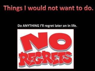 Do ANYTHING I’ll regret later on in life.
 