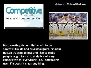 My Contact: Mullenk5@aol.com




Hard working student that wants to be
successful in life and have no regrets. I'm a fun
person that can be nice and likes to make
people laugh. I am also athletic and very
competitive for everything I do. I hate losing
even if it doesn’t mean anything.
 