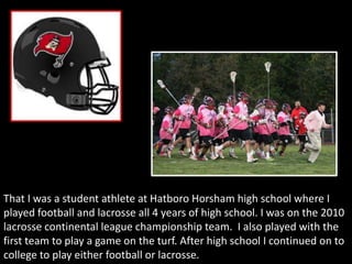 That I was a student athlete at Hatboro Horsham high school where I
played football and lacrosse all 4 years of high school. I was on the 2010
lacrosse continental league championship team. I also played with the
first team to play a game on the turf. After high school I continued on to
college to play either football or lacrosse.
 