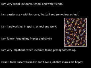 I am very social- in sports, school and with friends.


I am passionate – with lacrosse, football and sometimes school.



I am hardworking- in sports, school and work.



I am funny- Around my friends and family.


I am very impatient- when it comes to me getting something.



I want- to be successful in life and have a job that makes me happy.
 