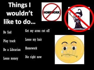 Be Sad           Get my arms cut off

Play track       Loose my hair

Be a Librarian   Homework

Loose money      Die right now
 