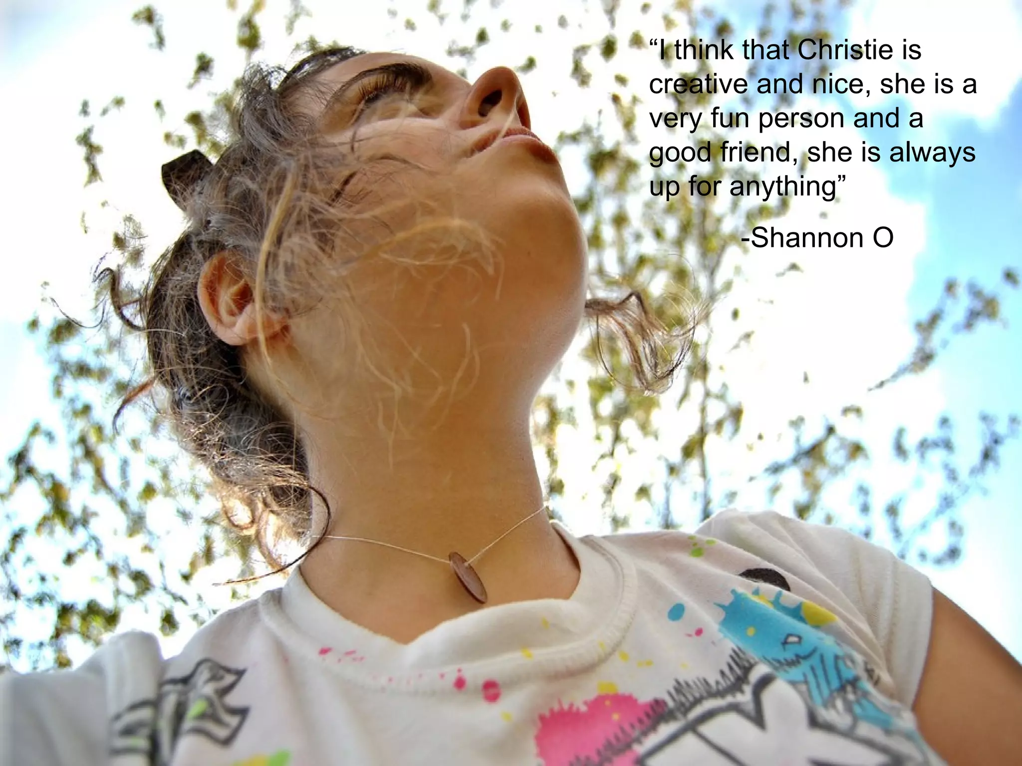 “ I think that Christie is creative and nice, she is a very fun person and a good friend, she is always up for anything”  -Shannon O 