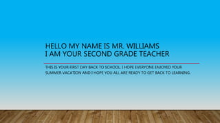 HELLO MY NAME IS MR. WILLIAMS
I AM YOUR SECOND GRADE TEACHER
THIS IS YOUR FIRST DAY BACK TO SCHOOL. I HOPE EVERYONE ENJOYED YOUR
SUMMER VACATION AND I HOPE YOU ALL ARE READY TO GET BACK TO LEARNING.
 