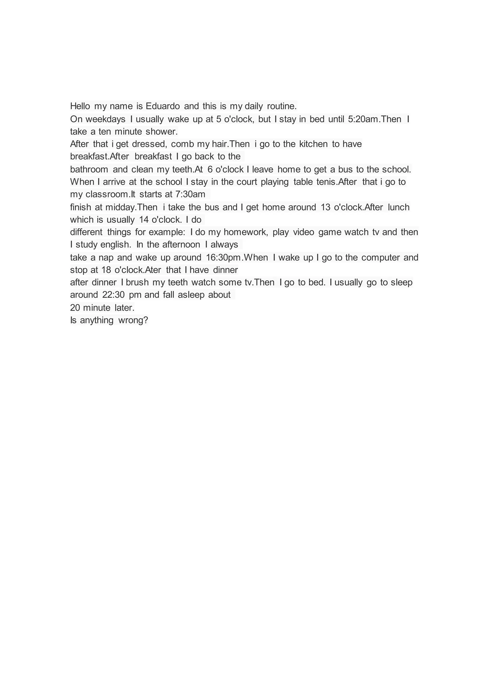 Hello my name is Eduardo and this is my daily routine.
On weekdays I usually wake up at 5 o'clock, but I stay in bed until 5:20am.Then I
take a ten minute shower.
After that i get dressed, comb my hair.Then i go to the kitchen to have
breakfast.After breakfast I go back to the
bathroom and clean my teeth.At 6 o'clock I leave home to get a bus to the school.
When I arrive at the school I stay in the court playing table tenis.After that i go to
my classroom.It starts at 7:30am
finish at midday.Then i take the bus and I get home around 13 o'clock.After lunch
which is usually 14 o'clock. I do
different things for example: I do my homework, play video game watch tv and then
I study english. In the afternoon I always
take a nap and wake up around 16:30pm.When I wake up I go to the computer and
stop at 18 o'clock.Ater that I have dinner
after dinner I brush my teeth watch some tv.Then I go to bed. I usually go to sleep
around 22:30 pm and fall asleep about
20 minute later.
Is anything wrong?