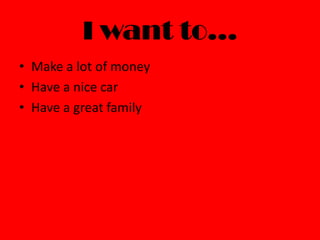 I want to…
• Make a lot of money
• Have a nice car
• Have a great family
 