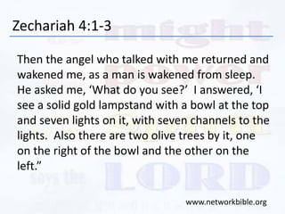 Zechariah 4:1-3
Then the angel who talked with me returned and
wakened me, as a man is wakened from sleep.
He asked me, ‘What do you see?’ I answered, ‘I
see a solid gold lampstand with a bowl at the top
and seven lights on it, with seven channels to the
lights. Also there are two olive trees by it, one
on the right of the bowl and the other on the
left.”
www.networkbible.org
 
