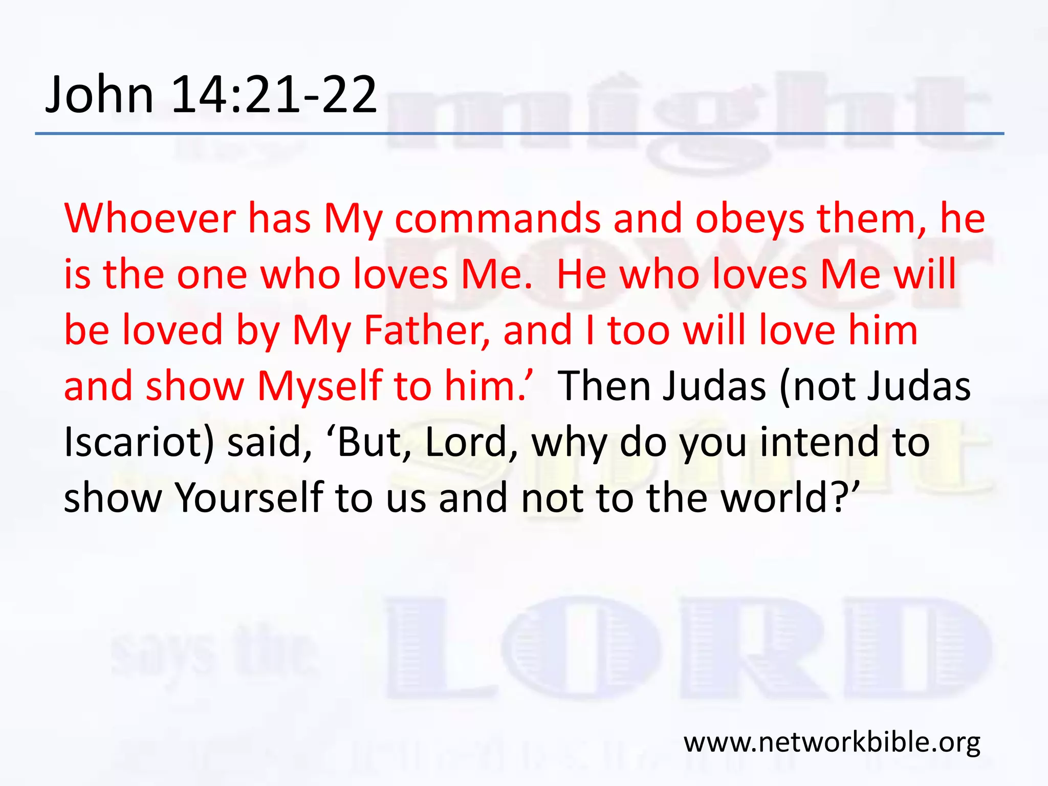 John 14:21-22
Whoever has My commands and obeys them, he
is the one who loves Me. He who loves Me will
be loved by My Father, and I too will love him
and show Myself to him.’ Then Judas (not Judas
Iscariot) said, ‘But, Lord, why do you intend to
show Yourself to us and not to the world?’
www.networkbible.org
 