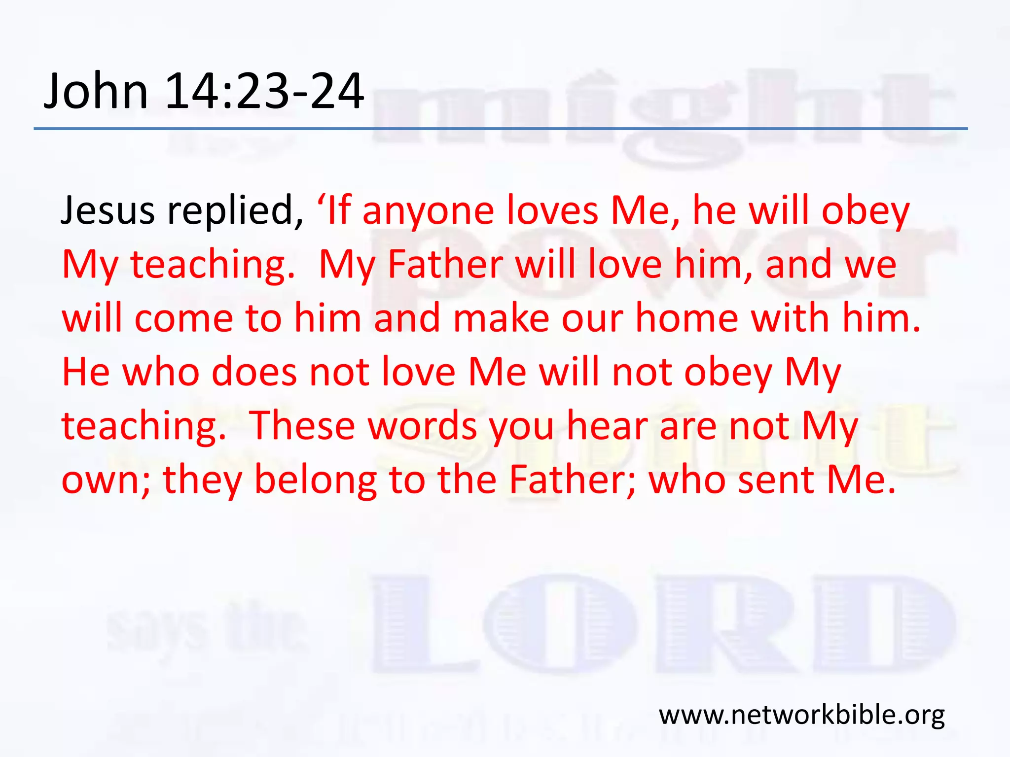 John 14:23-24
Jesus replied, ‘If anyone loves Me, he will obey
My teaching. My Father will love him, and we
will come to him and make our home with him.
He who does not love Me will not obey My
teaching. These words you hear are not My
own; they belong to the Father; who sent Me.
www.networkbible.org
 