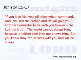 John 14:15-17
‘If you love Me, you will obey what I command.
And I will ask the Father, and He will give you
another Counselor to be with you forever—the
Spirit of truth. The world cannot accept Him,
because it neither sees Him nor knows Him. But
you know Him, for He lives with you and will be
in you.
www.networkbible.org
 