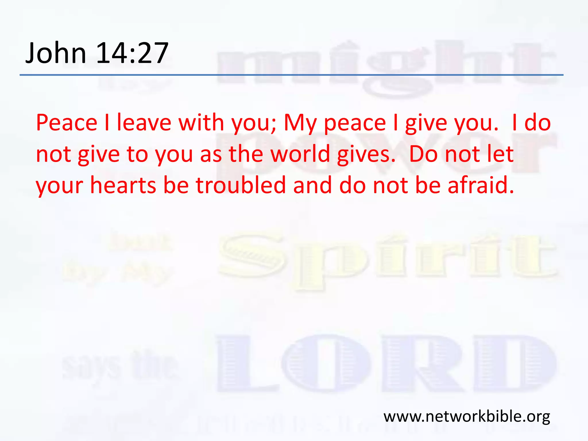 John 14:27
Peace I leave with you; My peace I give you. I do
not give to you as the world gives. Do not let
your hearts be troubled and do not be afraid.
www.networkbible.org