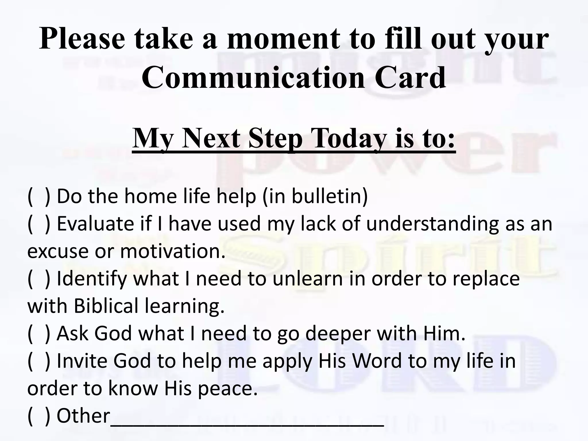 Please take a moment to fill out your
Communication Card
My Next Step Today is to:
( ) Do the home life help (in bulletin)
( ) Evaluate if I have used my lack of understanding as an
excuse or motivation.
( ) Identify what I need to unlearn in order to replace
with Biblical learning.
( ) Ask God what I need to go deeper with Him.
( ) Invite God to help me apply His Word to my life in
order to know His peace.
( ) Other________________________