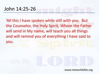 John 14:25-26
‘All this I have spoken while still with you. But
the Counselor, the Holy Spirit, Whom the Father
will send in My name, will teach you all things
and will remind you of everything I have said to
you.
www.networkbible.org
 