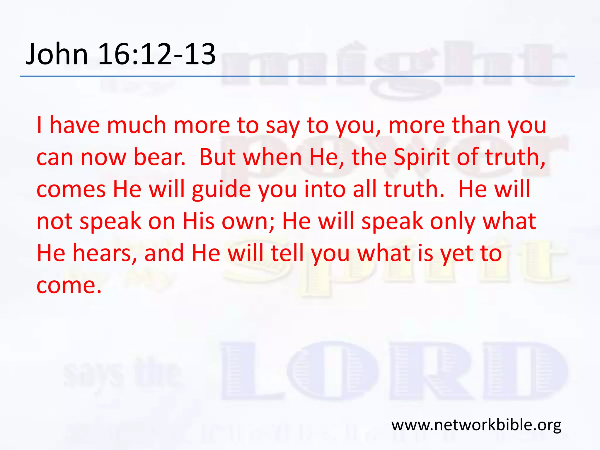 John 16:12-13
I have much more to say to you, more than you
can now bear. But when He, the Spirit of truth,
comes He will guide you into all truth. He will
not speak on His own; He will speak only what
He hears, and He will tell you what is yet to
come.
www.networkbible.org
 