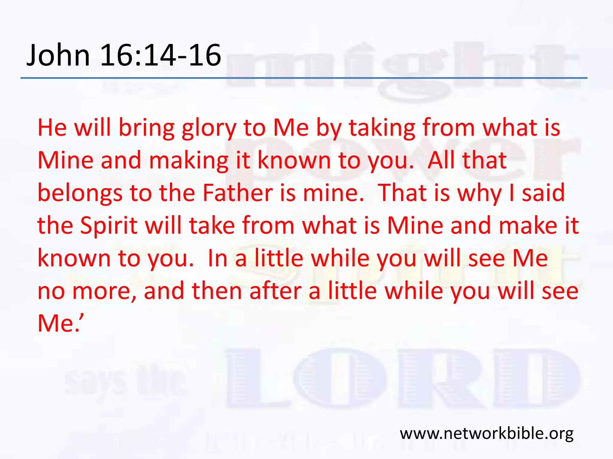 John 16:14-16
He will bring glory to Me by taking from what is
Mine and making it known to you. All that
belongs to the Father is mine. That is why I said
the Spirit will take from what is Mine and make it
known to you. In a little while you will see Me
no more, and then after a little while you will see
Me.’
www.networkbible.org
 