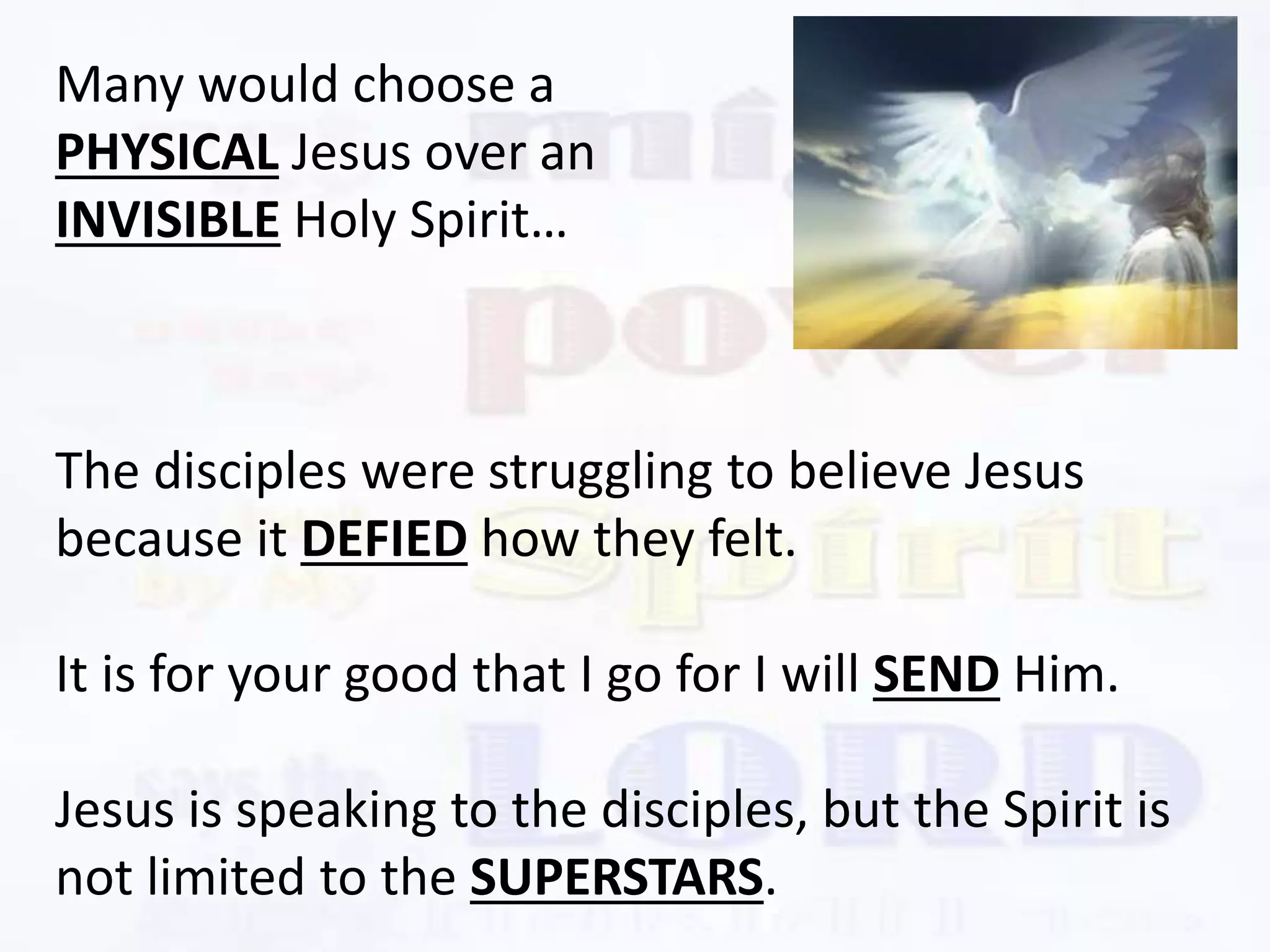 The disciples were struggling to believe Jesus
because it DEFIED how they felt.
It is for your good that I go for I will SEND Him.
Jesus is speaking to the disciples, but the Spirit is
not limited to the SUPERSTARS.
Many would choose a
PHYSICAL Jesus over an
INVISIBLE Holy Spirit…
 