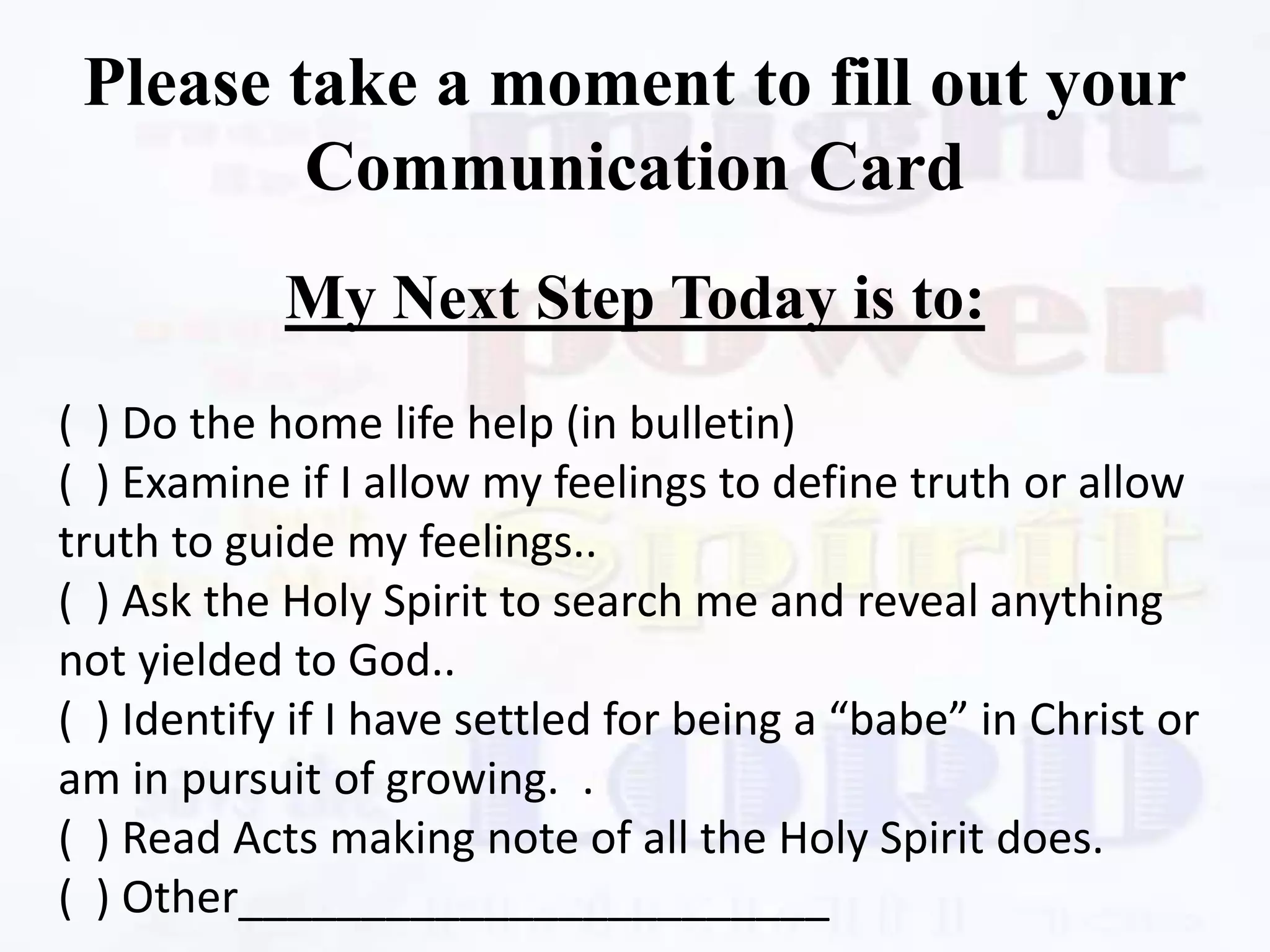 Please take a moment to fill out your
Communication Card
My Next Step Today is to:
( ) Do the home life help (in bulletin)
( ) Examine if I allow my feelings to define truth or allow
truth to guide my feelings..
( ) Ask the Holy Spirit to search me and reveal anything
not yielded to God..
( ) Identify if I have settled for being a “babe” in Christ or
am in pursuit of growing. .
( ) Read Acts making note of all the Holy Spirit does.
( ) Other________________________
 