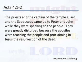 Acts 4:1-2
The priests and the captain of the temple guard
and the Sadducees came up to Peter and John
while they were speaking to the people. They
were greatly disturbed because the apostles
were teaching the people and proclaiming in
Jesus the resurrection of the dead.
www.networkbible.org
 