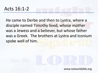 Acts 16:1-2
He came to Derbe and then to Lystra, where a
disciple named Timothy lived, whose mother
was a Jewess and a believer, but whose father
was a Greek. The brothers at Lystra and Iconium
spoke well of him.
www.networkbible.org
 