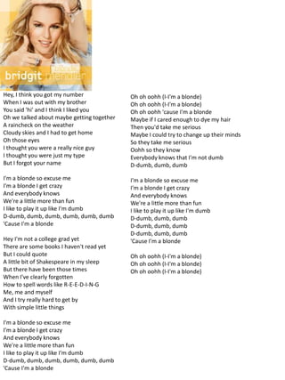 Hey, I think you got my number              Oh oh oohh (I-I'm a blonde)
When I was out with my brother              Oh oh oohh (I-I'm a blonde)
You said 'hi' and I think I liked you       Oh oh oohh 'cause I'm a blonde
Oh we talked about maybe getting together   Maybe if I cared enough to dye my hair
A raincheck on the weather                  Then you'd take me serious
Cloudy skies and I had to get home          Maybe I could try to change up their minds
Oh those eyes                               So they take me serious
I thought you were a really nice guy        Oohh so they know
I thought you were just my type             Everybody knows that I'm not dumb
But I forgot your name                      D-dumb, dumb, dumb

I'm a blonde so excuse me                   I'm a blonde so excuse me
I'm a blonde I get crazy                    I'm a blonde I get crazy
And everybody knows                         And everybody knows
We're a little more than fun                We're a little more than fun
I like to play it up like I'm dumb          I like to play it up like I'm dumb
D-dumb, dumb, dumb, dumb, dumb, dumb        D-dumb, dumb, dumb
'Cause I'm a blonde                         D-dumb, dumb, dumb
                                            D-dumb, dumb, dumb
Hey I'm not a college grad yet              'Cause I'm a blonde
There are some books I haven't read yet
But I could quote                           Oh oh oohh (I-I'm a blonde)
A little bit of Shakespeare in my sleep     Oh oh oohh (I-I'm a blonde)
But there have been those times             Oh oh oohh (I-I'm a blonde)
When I've clearly forgotten
How to spell words like R-E-E-D-I-N-G
Me, me and myself
And I try really hard to get by
With simple little things

I'm a blonde so excuse me
I'm a blonde I get crazy
And everybody knows
We're a little more than fun
I like to play it up like I'm dumb
D-dumb, dumb, dumb, dumb, dumb, dumb
'Cause I'm a blonde
 