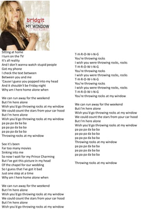 Sitting at home
                                              T-H-R-O-W-I-N-G
I turn on the TV
                                              You're throwing rocks
It's all reality
                                              I wish you were throwing rocks, rocks
And I don't wanna watch stupid people
                                              T-H-R-O-W-I-N-G
Got my phone
                                              You're throwing rocks
I check the text between
                                              I wish you were throwing rocks, rocks
Between you and me
                                              T-H-R-O-W-I-N-G
'Cause I guess you popped into my head
                                              You're throwing rocks
And it shouldn't be Friday night
                                              I wish you were throwing rocks, rocks
Why am I here home alone when
                                              T-H-R-O-W-I-N-G
                                              You're throwing rocks at my window
We can run away for the weekend
But I'm here alone
                                              We can run away for the weekend
Wish you'd go throwing rocks at my window
                                              But I'm here alone
We could count the stars from your car hood
                                              Wish you'd go throwing rocks at my window
But I'm here alone
                                              We could count the stars from your car hood
Wish you'd go throwing rocks at my window
                                              But I'm here alone
pa pa pa da ba ba
                                              Wish you'd go throwing rocks at my window
pa pa pa da ba ba
                                              pa pa pa da ba ba
pa pa pa da ba ba
                                              pa pa pa da ba ba
Throwing rocks at my window
                                              pa pa pa da ba ba
                                              Throwing rocks at my window
See it's been
                                              pa pa pa da ba ba
Far too many movies
                                              pa pa pa da ba ba
Sinking into me
                                              pa pa pa da ba ba
So now I wait for my Prince Charming
But I've got this picture in my head
                                              Throwing rocks at my window
Of the chapel for our wedding
So I guess that I've got it bad
Just one step at a time
Why am I here home alone when

We can run away for the weekend
But I'm here alone
Wish you'd go throwing rocks at my window
We could count the stars from your car hood
But I'm here alone
Wish you'd go throwing rocks at my window
 