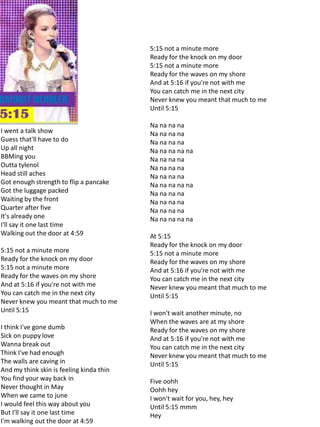 5:15 not a minute more
                                          Ready for the knock on my door
                                          5:15 not a minute more
                                          Ready for the waves on my shore
                                          And at 5:16 if you're not with me
                                          You can catch me in the next city
                                          Never knew you meant that much to me
                                          Until 5:15

                                          Na na na na
I went a talk show                        Na na na na
Guess that'll have to do                  Na na na na
Up all night                              Na na na na na
BBMing you                                Na na na na
Outta tylenol                             Na na na na
Head still aches                          Na na na na
Got enough strength to flip a pancake     Na na na na na
Got the luggage packed                    Na na na na
Waiting by the front                      Na na na na
Quarter after five                        Na na na na
It's already one                          Na na na na na
I'll say it one last time
Walking out the door at 4:59              At 5:15
                                          Ready for the knock on my door
5:15 not a minute more                    5:15 not a minute more
Ready for the knock on my door            Ready for the waves on my shore
5:15 not a minute more                    And at 5:16 if you're not with me
Ready for the waves on my shore           You can catch me in the next city
And at 5:16 if you're not with me         Never knew you meant that much to me
You can catch me in the next city         Until 5:15
Never knew you meant that much to me
Until 5:15                                I won't wait another minute, no
                                          When the waves are at my shore
I think I've gone dumb                    Ready for the waves on my shore
Sick on puppy love                        And at 5:16 if you're not with me
Wanna break out                           You can catch me in the next city
Think I've had enough                     Never knew you meant that much to me
The walls are caving in                   Until 5:15
And my think skin is feeling kinda thin
You find your way back in                 Five oohh
Never thought in May                      Oohh hey
When we came to june                      I won't wait for you, hey, hey
I would feel this way about you           Until 5:15 mmm
But I'll say it one last time             Hey
I'm walking out the door at 4:59
 