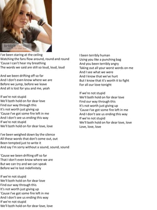 I've been staring at the ceiling                  I been terribly human
Watching the fans flow around, round and round    Using you like a punching bag
'Cause I can't hear my breathing                  And you been terribly angry
The words we said are still so loud, loud, loud   Taking out all your worst words on me
                                                  And I see what we were
And we been drifting off so far                   And I know that we've hurt
And I don't even know where we are                But I know that it's worth it to fight
Before we jump, before we leave                   For all our love tonight
And all is lost for you and me, yeah
                                                  If we're not stupid
If we're not stupid                               We'll both hold on for dear love
We'll both hold on for dear love                  Find our way through this
Find our way through this                         It's not worth just giving up
It's not worth just giving up                     'Cause I've got some fire left in me
'Cause I've got some fire left in me              And I don't see us ending this way
And I don't see us ending this way                If we're not stupid
If we're not stupid                               We'll both hold on for dear love, love
We'll both hold on for dear love, love            Love, love, love

I've been weighed down by the silence
All these words that don't come out, out
Been tempted just to write it
And say I'm sorry without a sound, sound, sound

'Cause we been drifting off so far
That I don't even know where we are
But we can try and we can speak
Before we're lost indefinitely

If we're not stupid
We'll both hold on for dear love
Find our way through this
It's not worth just giving up
'Cause I've got some fire left in me
And I don't see us ending this way
If we're not stupid
We'll both hold on for dear love, love
 