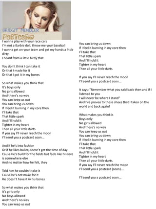 I wanna play with your race cars
                                                          You can bring us down
I'm not a Barbie doll, throw me your baseball
                                                          If I feel it burning in my core then
I wanna get on your team and get my hands a little
                                                          I'll take that
dirty
                                                          That little spark
I heard from a little birdy that
                                                          And I'll hold it
                                                          Tighter in my heart
You don't think I can take it
                                                          Then all your little darts
Or that I made for it
Or that I got it in my bones
                                                          If you say I'll never reach the moon
                                                          I'll send you a postcard soon...
So what makes you think that
It's boys only
                                                          It says: "Remember what you said back then and if I
No girls allowed
                                                          listened to you
And there's no way
                                                          I will never be where I stand"
You can keep us out
                                                          And I've proven to these shoes that I taken on the
You can bring us down
                                                          world and back again!
If I feel it burning in my core then
I'll take that
                                                          What makes you think is
That little spark
                                                          Boys only
And I'll hold it
                                                          No girls allowed
Tighter in my heart
                                                          And there's no way
Then all your little darts
                                                          You can keep us out
If you say I'll never reach the moon
                                                          You can bring us down
I'll send you a postcard soon...
                                                          If I feel it burning in my core then
                                                          I'll take that
And if he's into fashion
                                                          That little spark
Or if he likes baller, doesn't get the time of day
                                                          And I'll hold it
Cause he's build for the fields but feels like his love
                                                          Tighter in my heart
is somewhere else
                                                          Then all your little darts
And no matter how he felt, they
                                                          If you say I'll never reach the moon
                                                          I'll send you a postcard (soon)....
Told him he couldn't take it
Cause he's not make for it
                                                          I'll send you a postcard soon...
He doesn't have it in his bones

So what makes you think that
It's girls only
No boys allowed
And there's no way
You can keep us out
 