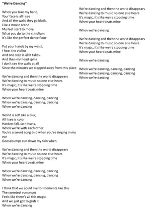 "We're Dancing"
                                                     We're dancing and then the world disappears
When you take my hand,                               We're dancing to music no one else hears
Your face is all I see                               It's magic, it's like we're stopping time
And all the walls they go black,                     When your heart beats mine
Like a movie scene
My feet start to move,                               When we're dancing
What you do to the stinolium
It's like the perfect dance floor                    We're dancing and then the world disappears
                                                     We're dancing to music no one else hears
Put your hands by my waist,                          It's magic, it's like we're stopping time
I hear the violins                                   When your heart beats mine
And one step is all it takes,
And then my head spins                            When we're dancing
I don't see the walls at all
Since the minutes we stepped away from this place When we're dancing, dancing, dancing
                                                  When we're dancing, dancing, dancing
We're dancing and then the world disappears       When we're dancing
We're dancing to music no one else hears
It's magic, it's like we're stopping time
When your heart beats mine

When we're dancing, dancing, dancing
When we're dancing, dancing, dancing
When we're dancing

World is soft like a blur,
All I see is color
Hardest fall, so it hurts,
When we're with each other
You're a sweet song bird when you're singing in my
ear
Goosebumps run down my skin when

We're dancing and then the world disappears
We're dancing to music no one else hears
It's magic, it's like we're stopping time
When your heart beats mine

When we're dancing, dancing, dancing
When we're dancing, dancing, dancing
When we're dancing

I think that we could live for moments like this
The sweetest romances
Feels like there's all this magic
And we just got to grab it
When we're dancing
 