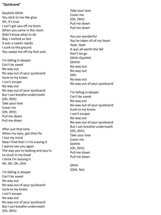 "Quicksand"
                                     Take your love
Ooohhh-Ohhh
                                     Cover me
You stick to me like glue
                                     (Oh, Ohh)
Oh, it's true
                                     Pull me down
I can't get you off my brain
                                     Pull me down
When you came in the room
Didn't know what to do
                                     You are wonderful
Boy, I melted so fast
                                     You’ve taken all of my heart
It was a sweet rapida
                                     Yeah, Yeah
I sunk to the ground
                                     It was all worth the fall
You swept me off my feet and..
                                     Don’t let go
                                     Ohhh-Ooohhh
I’m falling in deeper
                                     Ohhhh
Can't be saved
                                     No way out
No way out
                                     No way out
No way out of your quicksand
                                     Ohh
Sunk to my knees
                                     No way out
I can't escape
                                     No way out of your quicksand
No way out
No way out of your quicksand
                                     I’m falling in deeper
But I can breathe underneath
                                     Can't be saved
(Oh, Ohh)
                                     No way out
Take your love
                                     No way out of your quicksand
Cover me
                                     Sunk to my knees
(Oh, Ohh)
                                     I can't escape
Pull me down
                                     No way out
Pull me down
                                     No way out of your quicksand
                                     But I can breathe underneath
After just that time
                                     (Oh, Ohh)
When my eyes, got their fix
                                     Take your love
I lost my mind
                                     Cover me
Now I find that I-I-I’m craving it
                                     Oohhh
I wanna see you again
                                     (Oh, Ohh)
The way you're looking and you’re
                                     Pull me down
so stuck in my head
                                     Pull me down
I think I’m loosing it
Oh, Oh, Oh, Ohh
                                     Ohhh
                                     (Ooh, No)
I’m falling in deeper
Can't be saved
No way out
No way out of your quicksand
Sunk to my knees
I can't escape
No way out
No way out of your quicksand
But I can breathe underneath
(Oh, Ohh)
 