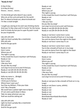 "Ready Or Not"

H-Hey H-Hey                                             Ready or not
H-H-Hey (H-Hey)                                         Here I come
Ouuuu... ouuuu... ouuuu...                              Where you at?
                                                        The night is young
I’m the kinda girl who doesn’t say a word,              In the crowd the music’s loud but I will find you
Who sits at the curb and waits for the world            Ready or not
But I’m about to break out, about to break out          Here I come
I’m like a crook tonight                                I like your face
                                                        Do you like my song?
I caught you staring at me and I was thinking clearly   Just sing it la la la la la la and I will find you
And now I’m like a bee and I’m huntin’ for the honey    Ready or not (Oh Oh Oh Oh Oh Oh)
And I’m kinda shy but you’re super fly yeah I could     Ready or not (Oh Oh Oh Oh Oh Oh)
be your kryptonite
                                                        Ready or not here I come here I come
Like ohh ohh ohh                                        You’re like a breath of fresh air in my lungs
Light my heart up baby like a matchstick                You and me dance from the night to the dawn
Ohh ohh ohh                                             Ready or not here I come boy it's on
And hit the gas quick
                                                        Ready or not here I come here I come
Ready or not                                            You’re like a breath of fresh air in my lungs
Here I come                                             You and me dance from the night to the dawn
Where you at?                                           Ready or not here I come boy it's on
The night is young
In the crowd the music’s loud but I will find you       Ready or not
Ready or not                                            Here I come
Here I come                                             Where you at?
I like your face                                        The night is young
Do you like my song?                                    In the crowd the music’s loud but I will find you
Just sing it la la la la la la and I'll find you        Ready or not
Ready or not (Oh Oh Oh Oh Oh Oh)                        Here I come
Ready or not (Oh Oh Oh Oh Oh Oh)                        I like your face
                                                        Do you like my song?
Hello my name is... (Bridgit)                           Just sing it la la la la la la and I'll find you
Nice to meet you
I think you’re famous                                   Ready or not (you're like a breath of fresh air in my
Where have I seen you?                                  lungs)
You’ll be my William, I’ll be your Kate                 Ready or not (here I come, ohhhh)
Livin’ like a fairytale                                 Ready or not
We could have a palace right next to Oprah              Ready or not
37 cars and a yacht down in Boca                        Ready or not
Take me away wherever you say                           Ready or not
Yeah we could be setting sail                           Boombada Boombada Boombada
                                                        Ready or not!
Like ohh ohh ohh
Light my heart up baby like a matchstick
Ohh ohh ohh
And hit the gas quick
 