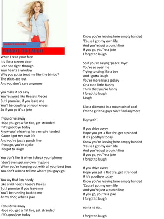 Know you're leaving here empty handed
                                                  'Cause I got my own life
                                                  And you're just a punch line
                                                  If you go, you're a joke
                                                  I forgot to laugh
When I read your face
It's like a screen door                           So if you're saying 'peace, bye'
I can see right through                           You're so over me
Your hearts a window                              Trying to sting like a bee
Why you gotta treat me like the bimbo?            And I gotta laugh
The sticks are out                                You're more like a jockey
And you don't care anymore                        Or a cute little bunny
                                                  Think that you're funny
you make it so easy                               I forgot to laugh
You're sweet like Reese's Pieces                  Laugh
But I promise, if you leave me
You'll be crawling on your knees                  Like a diamond in a mountain of coal
So if you go it's a joke                          I'm the girl the guys can't find anymore

If you drive away                                 Hey yeah!
Hope you get a flat tire, get stranded
If it's goodbye today                             If you drive away
Know you're leaving here empty handed             Hope you get a flat tire, get stranded
'Cause I got my own life                          If it's goodbye today
And you're just a punch line                      Know you're leaving here empty handed
If you go, you're a joke                          'Cause I got my own life
I forgot to laugh                                 And you're just a punch line
                                                  If you go, you're a joke
You don't like it when I check your iphone        I forgot to laugh
I don't even get my own ringtone
When you're hanging out with all your best bros   If you drive away
You don't wanna tell me where you guys go         Hope you get a flat tire, get stranded
                                                  If it's goodbye today
You say that I'm needy                            Know you're leaving here empty handed
Like a kid needs Reese's Pieces                   'Cause I got my own life
But I promise if you leave me                     And you're just a punch line
You'll be running back to me                      If you go, you're a joke
At my door, what a joke                           I forgot to laugh

if you drive away                                 na na na na...
Hope you get a flat tire, get stranded
If it's goodbye today                             I forgot to laugh
 