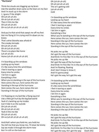 "Hurricane"                                           Oh (uh oh uh oh)
                                                      Oh oh (uh oh uh oh)
Think the clouds are clogging up my brain             The air's getting cold
Like the weather drain same as the tears on my face   (uh oh uh oh)
And I'm stuck up in the storm                         Cold
I, I guess I'll be alright
Oh (uh oh uh oh)                                      I'm boarding up the windows
Oh oh (uh oh uh oh)                                   Locking up my heart
Then it hits me like                                  It's like every time the wind blows
Oh (uh oh uh oh)                                      I feel it tearing us apart
Oh no (uh oh uh oh uh uh oh)                          Every time he smiles
                                                      I let him in again
And you're that wind that swept me off my feet        Everything is fine
Got me flying til I'm crying and I'm down on my       When you're standing in the eye of the hurricane
knees                                                 Here comes the sun, here comes the rain
That's what Dorothy was afraid of                     Standing in the eye of the hurricane
The sneaky tornado                                    Here comes the sun, here comes the rain
Oh (uh oh uh oh)                                      Standing in the eye of the hurricane
Oh oh (uh oh uh oh)
There's no place like home                            He picks me up like
(uh oh uh oh)                                         He's got the way of the hurricane
Home (uh oh uh oh uh uh oh)                           And think I'm fine like I'm in the eye of the hurricane
                                                      He picks me up like
I'm boarding up the windows                           He's got the way of the hurricane
Locking up my heart                                   And think I'm fine like I'm in the eye of the hurricane
It's like every time the wind blows                   And I'm floating, floating
I feel it tearing us apart                            And I don't know it, know it
Every time he smiles                                  And I'm gonna drop
I let him in again                                    He's got the way, he's got the way
Everything is fine
When you're standing in the eye of the hurricane      I'm boarding up the windows
Here comes the sun, here comes the rain               Locking up my heart
Standing in the eye of the hurricane                  It's like every time the wind blows
Here comes the sun, here comes the rain               I feel it tearing us apart
Standing in the eye of the hurricane                  Every time he smiles
                                                      I let him in again
I'm flopping on my bed like a flying squirrel         Everything is fine
Like a little girl hurt by the big bad world          When you're standing in the eye of the hurricane
Yeah it's twisting up my insides                      Here comes the sun, here comes the rain
Can't hide it on the outside                          Standing in the eye of the hurricane
Oh (uh oh uh oh)                                      Here comes the sun, here comes the rain
Oh oh (uh oh uh oh)                                   Standing in the eye of the hurricane
Yeah it hits me like
Oh (uh oh uh oh)                                      He picks me up like
Oh no (uh oh uh oh uh uh oh)                          He's got the way of the hurricane
                                                      And think I'm fine like I'm in the eye of the hurricane
And that's when you hold me, you hold me              He picks me up like
You tell me that you know me, I'll never be lonely    He's got the way of the hurricane
Say we made it through the storm now                  And think I'm fine like I'm in the eye of the hurricane
But I'm still on the look out                         He's got the way, He's got the way Oooh (X5)
 