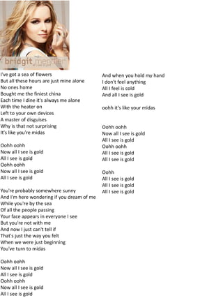 I've got a sea of flowers                   And when you hold my hand
But all these hours are just mine alone     I don't feel anything
No ones home                                All I feel is cold
Bought me the finiest china                 And all I see is gold
Each time I dine it's always me alone
With the heater on                          oohh it's like your midas
Left to your own devices
A master of disguises
Why is that not surprising                  Oohh oohh
It's like you're midas                      Now all I see is gold
                                            All I see is gold
Oohh oohh                                   Oohh oohh
Now all I see is gold                       All I see is gold
All I see is gold                           All I see is gold
Oohh oohh
Now all I see is gold                       Oohh
All I see is gold                           All I see is gold
                                            All I see is gold
You're probably somewhere sunny             All I see is gold
And I'm here wondering if you dream of me
While you're by the sea
Of all the people passing
Your face appears in everyone I see
But you're not with me
And now I just can't tell if
That's just the way you felt
When we were just beginning
You've turn to midas

Oohh oohh
Now all I see is gold
All I see is gold
Oohh oohh
Now all I see is gold
All I see is gold
 