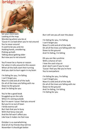 Set your clock back                         But I still see you all over the place
Looking at the map
Wondering where you be at                   I'm falling for you, I'm falling
'Cause it's so bad when you're not around   I can't forget you
You're never around                         Now it's cold and all of the leafs
It used to be you and me                    On all of the trees are falling with me
Holding hands, smoldering                   Down to the ground
Picking up leafs                            And I'm falling, I'm falling
Talking about getting older
But now you're not around                   Oh you are like sunshine
                                            With a chance of rain
You'll never be a rhyme or reason           I love the cool crisp air
For when it rolls around to this season     And I don't care if you're near
When all the leafs start their turning      'Cause I feel you like you're here
And you start to burn again in my brain     You're everywhere
I'm falling for you, I'm falling            I'm falling for you, I'm falling
I can't forget you                          I can't forget you
Now it's cold and all of the leafs          Now it's cold and all of the leafs
On all of the trees are falling with me     On all of the trees are falling with me
Down to the ground                          Down to the ground
And I'm falling for you                     And I'm falling, I'm falling
                                            I'm falling for you
You're like a good book
Snuggled up on the sofa
When it's raining outside
But I'm warm 'cause I feel you around
But you're so out of town
I kinda wanna call
But I bet that you're busy
With that fancy new job
And the fall won't affect you
Like how it makes me feel now

October is so overwhelming
And all of my friends they tell me
November it should get better
 