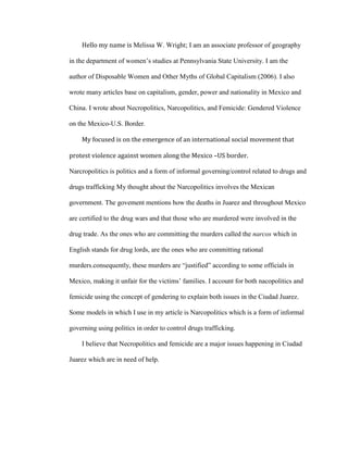 Hello my name is Melissa W. Wright; I am an associate professor of geography

in the department of women’s studies at Pennsylvania State University. I am the

author of Disposable Women and Other Myths of Global Capitalism (2006). I also

wrote many articles base on capitalism, gender, power and nationality in Mexico and

China. I wrote about Necropolitics, Narcopolitics, and Femicide: Gendered Violence

on the Mexico-U.S. Border.

    My focused is on the emergence of an international social movement that

protest violence against women along the Mexico –US border.

Narcropolitics is politics and a form of informal governing/control related to drugs and

drugs trafficking My thought about the Narcopolitics involves the Mexican

government. The govement mentions how the deaths in Juarez and throughout Mexico

are certified to the drug wars and that those who are murdered were involved in the

drug trade. As the ones who are committing the murders called the narcos which in

English stands for drug lords, are the ones who are committing rational

murders.consequently, these murders are “justified” according to some officials in

Mexico, making it unfair for the victims’ families. I account for both nacopolitics and

femicide using the concept of gendering to explain both issues in the Ciudad Juarez.

Some models in which I use in my article is Narcopolitics which is a form of informal

governing using politics in order to control drugs trafficking.

    I believe that Necropolitics and femicide are a major issues happening in Ciudad

Juarez which are in need of help.
 