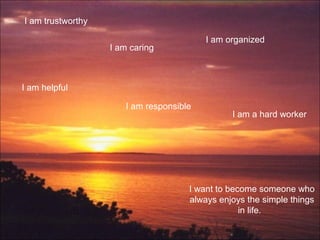 I am trustworthy
I am helpful
I am caring
I am responsible
I am organized
I am a hard worker
I want to become someone who
always enjoys the simple things
in life.
 
