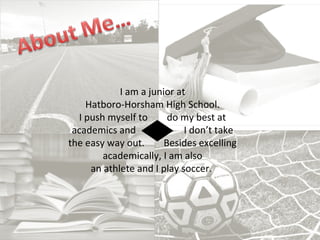 I am a junior at
Hatboro-Horsham High School.
I push myself to do my best at
academics and I don’t take
the easy way out. Besides excelling
academically, I am also
an athlete and I play soccer.
 