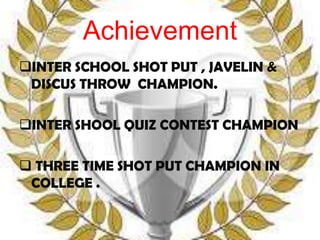 Achievement
INTER SCHOOL SHOT PUT , JAVELIN &
 DISCUS THROW CHAMPION.

INTER SHOOL QUIZ CONTEST CHAMPION

 THREE TIME SHOT PUT CHAMPION IN
 COLLEGE .
 