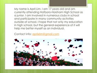 My name is April Lim. I am 17 years old and am
currently attending Hatboro-Horsham High School as
a junior. I am involved in numerous clubs in school
and participate in many community activities
outside of school. I hope that not only my education
in high school, but the general experience of it will
help me better myself as an individual.

Contact info: aprilxlim@gmail.com
 