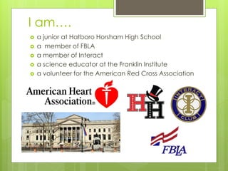 I am….
   a junior at Hatboro Horsham High School
   a member of FBLA
   a member of Interact
   a science educator at the Franklin Institute
   a volunteer for the American Red Cross Association
 
