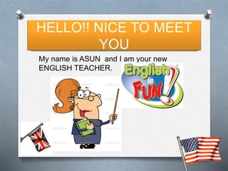 HELLO!! NICE TO MEET 
YOU 
My name is ASUN and I am your new 
ENGLISH TEACHER. 
 