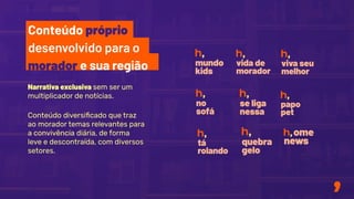 Narrativa exclusiva sem ser um
multiplicador de notícias.
Conteúdo diversiﬁcado que traz
ao morador temas relevantes para
a convivência diária, de forma
leve e descontraída, com diversos
setores.
Conteúdo próprio
desenvolvido para o
morador e sua região
 
